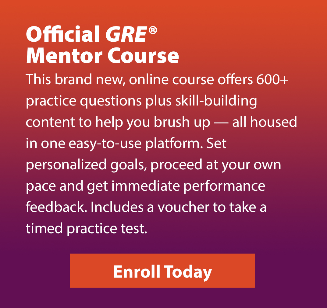 Official GRE Mentor Course. This brand new, online course offers 600+ practice questions plus skill-building content to help you brush up — all housed in one easy-to-use platform. Set personalized goals, proceed at your own pace and get immediate performance feedback. Includes a voucher to take a timed practice test. Enroll Today.